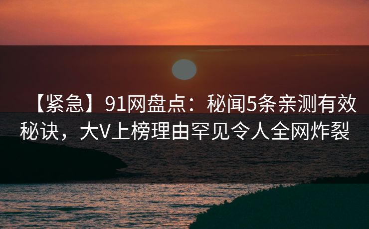 【紧急】91网盘点:秘闻5条亲测有效秘诀,大V上榜理由罕见令人全网炸裂 【紧急】91网盘点:秘闻5条亲测有效秘诀,大V上榜理由罕见令人全网炸裂