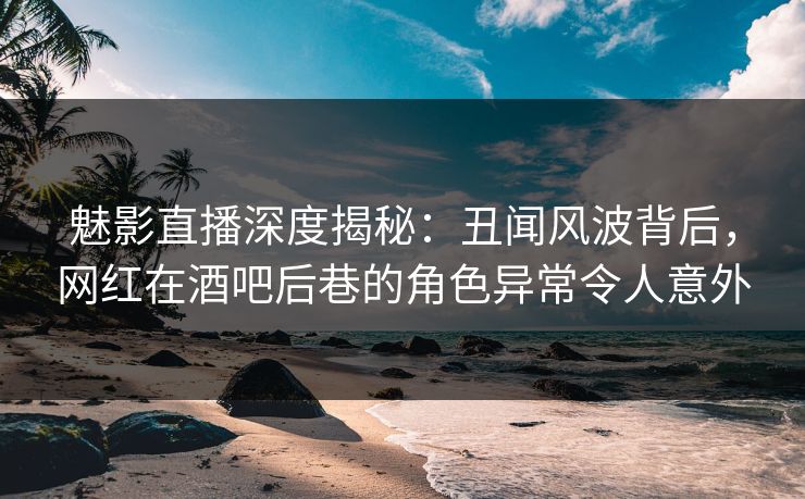 魅影直播深度揭秘：丑闻风波背后，网红在酒吧后巷的角色异常令人意外