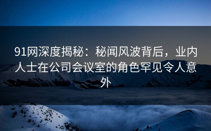 91网深度揭秘：秘闻风波背后，业内人士在公司会议室的角色罕见令人意外
