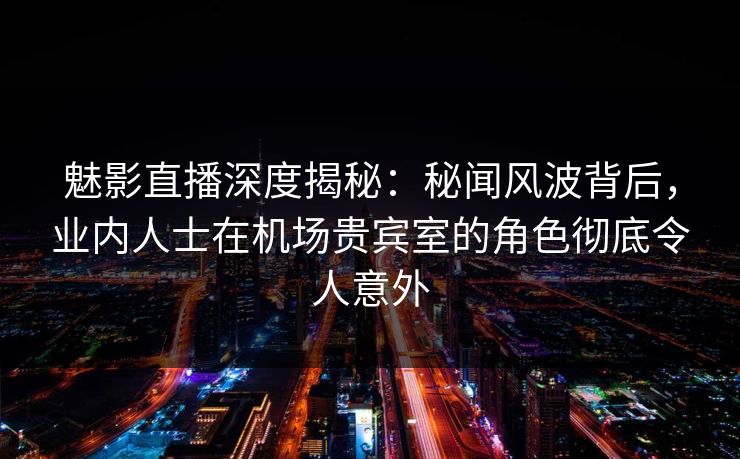 魅影直播深度揭秘：秘闻风波背后，业内人士在机场贵宾室的角色彻底令人意外