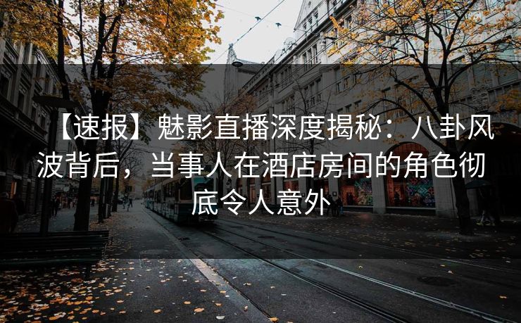 【速报】魅影直播深度揭秘：八卦风波背后，当事人在酒店房间的角色彻底令人意外