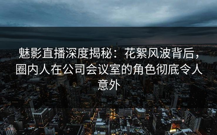 魅影直播深度揭秘：花絮风波背后，圈内人在公司会议室的角色彻底令人意外