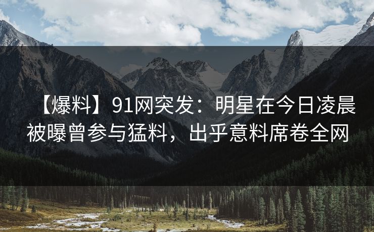 【爆料】91网突发：明星在今日凌晨被曝曾参与猛料，出乎意料席卷全网