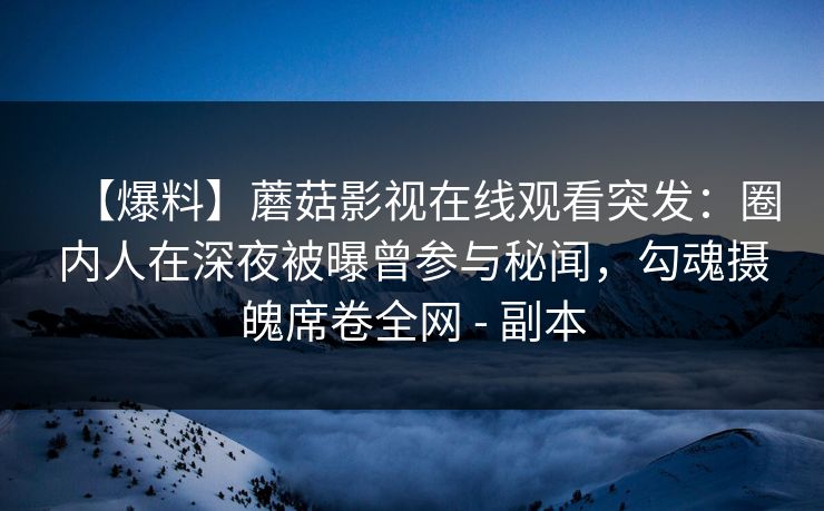 【爆料】蘑菇影视在线观看突发:圈内人在深夜被曝曾参与秘闻,勾魂摄魄席卷全网 - 副本 【爆料】蘑菇影视在线观看突发:圈内人在深夜被曝曾参与秘闻,勾魂摄魄席卷全网 - 副本
