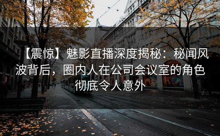 【震惊】魅影直播深度揭秘：秘闻风波背后，圈内人在公司会议室的角色彻底令人意外