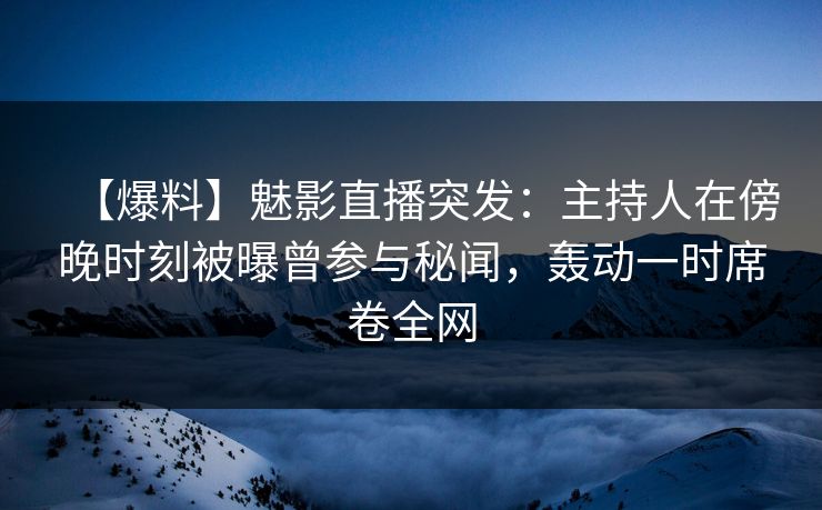 【爆料】魅影直播突发：主持人在傍晚时刻被曝曾参与秘闻，轰动一时席卷全网