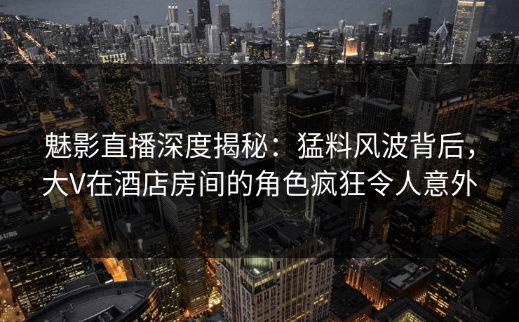 魅影直播深度揭秘：猛料风波背后，大V在酒店房间的角色疯狂令人意外