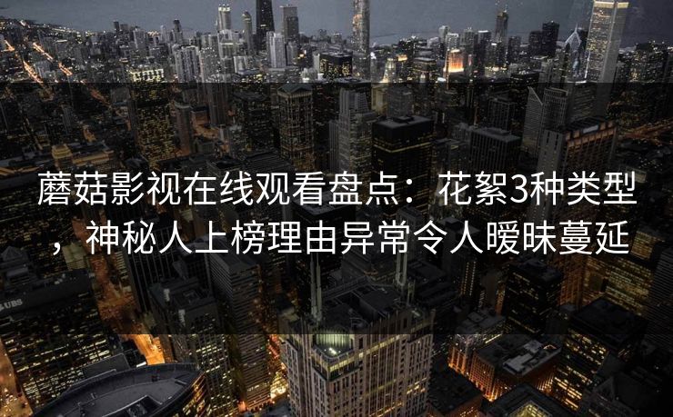蘑菇影视在线观看盘点：花絮3种类型，神秘人上榜理由异常令人暧昧蔓延
