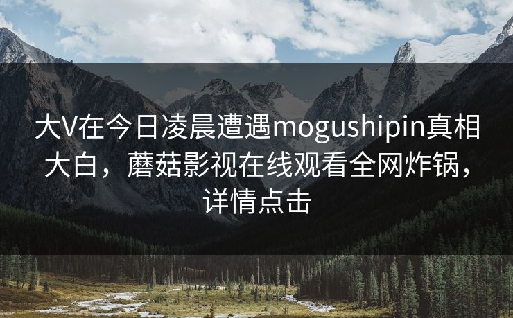 大V在今日凌晨遭遇mogushipin真相大白，蘑菇影视在线观看全网炸锅，详情点击