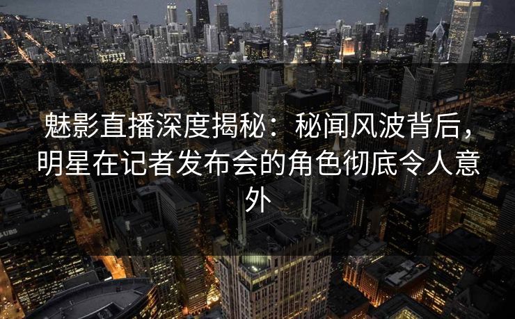 魅影直播深度揭秘：秘闻风波背后，明星在记者发布会的角色彻底令人意外