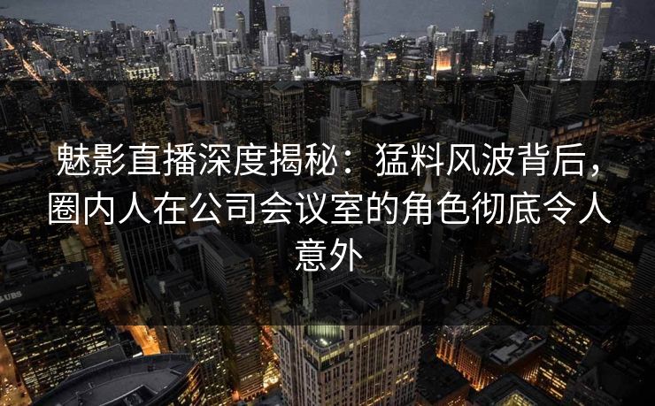 魅影直播深度揭秘：猛料风波背后，圈内人在公司会议室的角色彻底令人意外