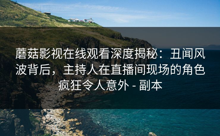 蘑菇影视在线观看深度揭秘：丑闻风波背后，主持人在直播间现场的角色疯狂令人意外 - 副本
