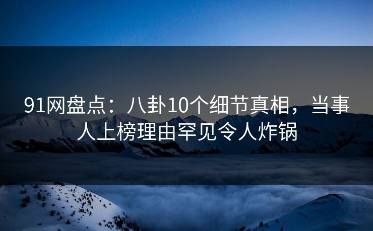 91网盘点：八卦10个细节真相，当事人上榜理由罕见令人炸锅