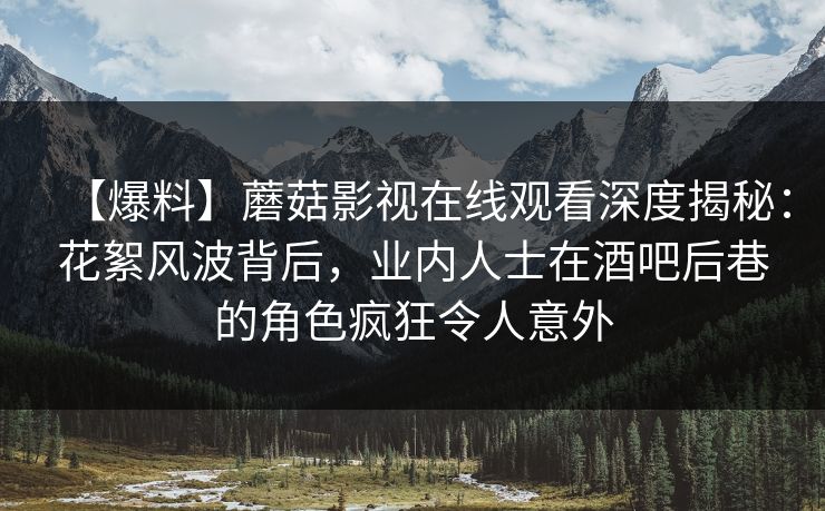【爆料】蘑菇影视在线观看深度揭秘：花絮风波背后，业内人士在酒吧后巷的角色疯狂令人意外