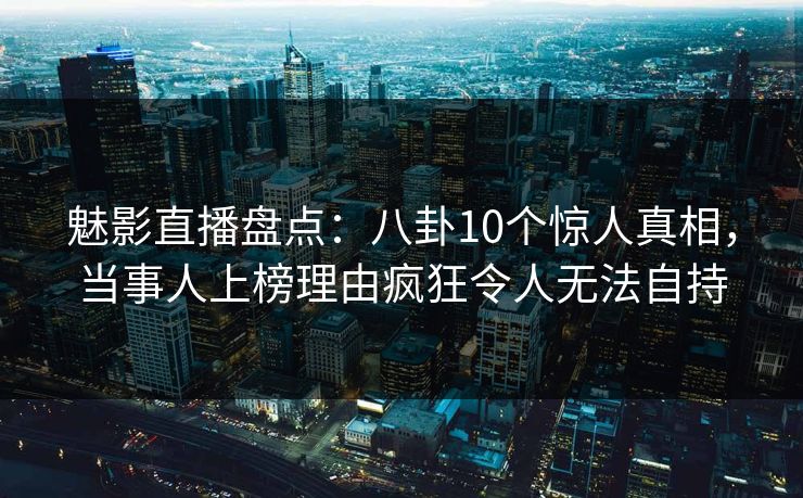 魅影直播盘点：八卦10个惊人真相，当事人上榜理由疯狂令人无法自持