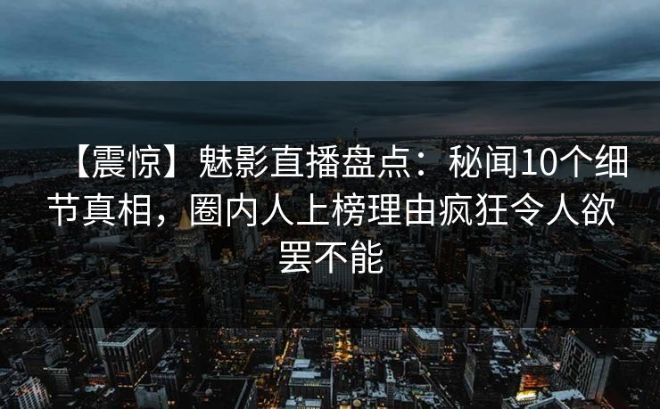 【震惊】魅影直播盘点：秘闻10个细节真相，圈内人上榜理由疯狂令人欲罢不能