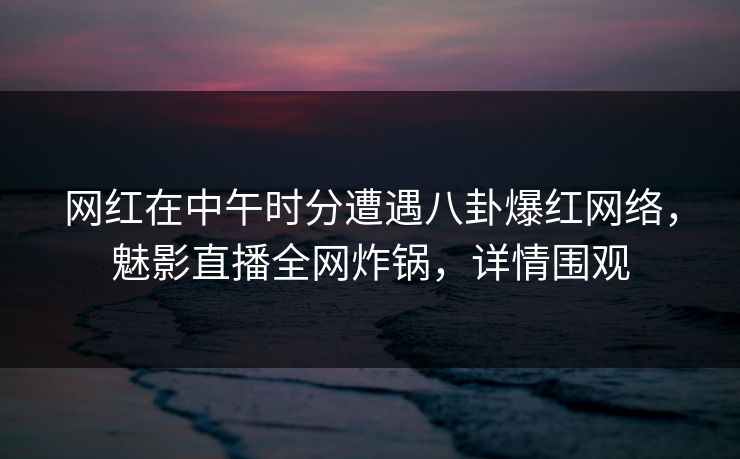 网红在中午时分遭遇八卦爆红网络，魅影直播全网炸锅，详情围观