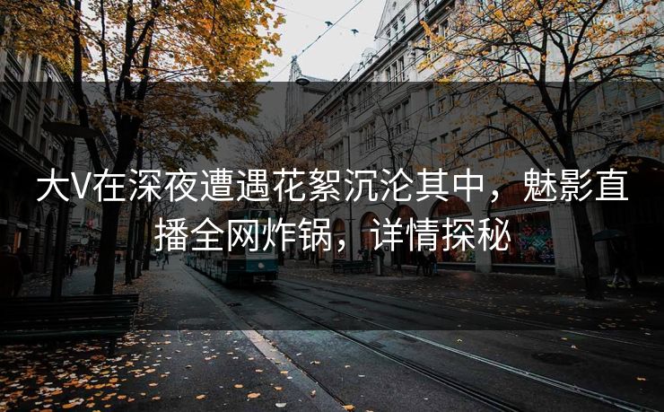 大V在深夜遭遇花絮沉沦其中，魅影直播全网炸锅，详情探秘