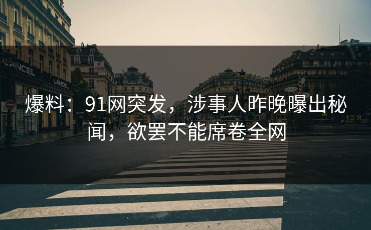 爆料：91网突发，涉事人昨晚曝出秘闻，欲罢不能席卷全网