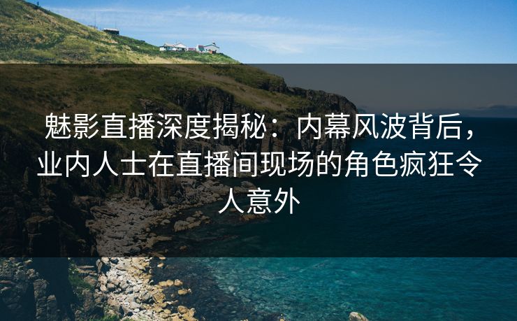 魅影直播深度揭秘：内幕风波背后，业内人士在直播间现场的角色疯狂令人意外