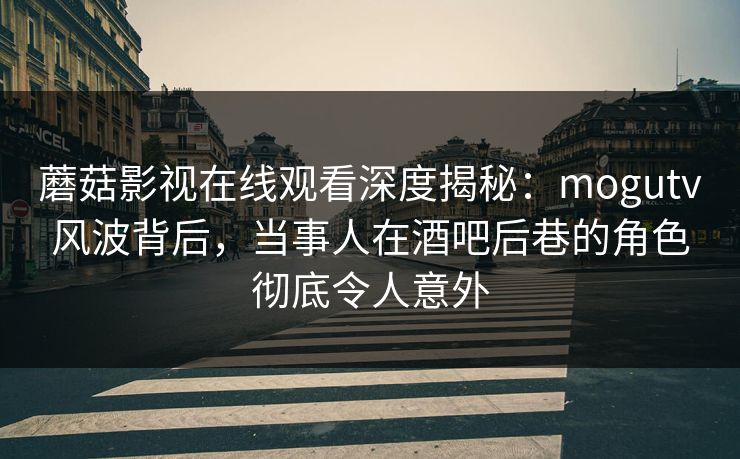 蘑菇影视在线观看深度揭秘：mogutv风波背后，当事人在酒吧后巷的角色彻底令人意外
