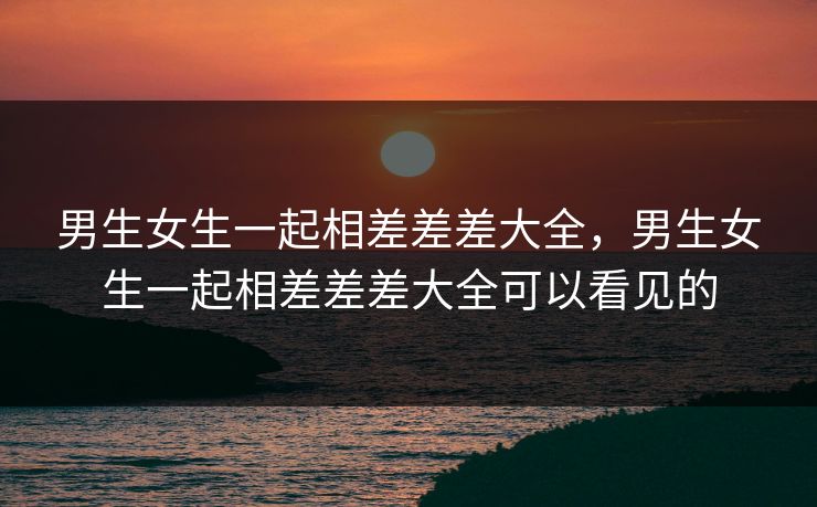 男生女生一起相差差差大全，男生女生一起相差差差大全可以看见的