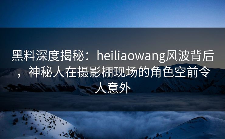 黑料深度揭秘：heiliaowang风波背后，神秘人在摄影棚现场的角色空前令人意外
