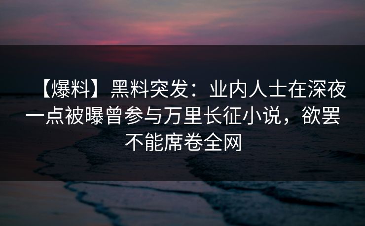 【爆料】黑料突发：业内人士在深夜一点被曝曾参与万里长征小说，欲罢不能席卷全网