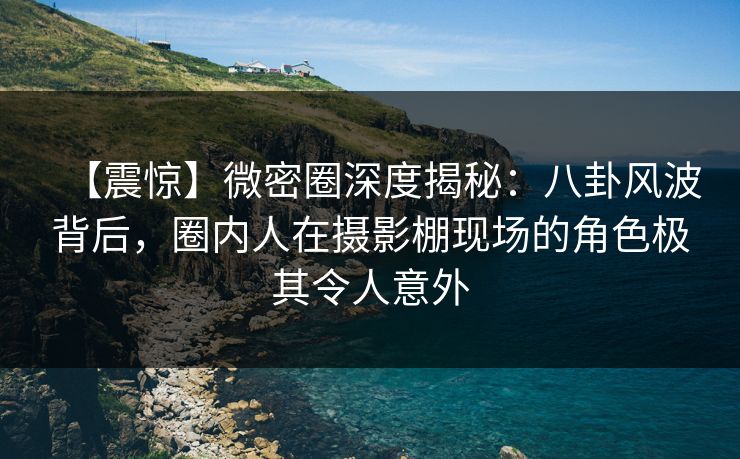 【震惊】微密圈深度揭秘：八卦风波背后，圈内人在摄影棚现场的角色极其令人意外