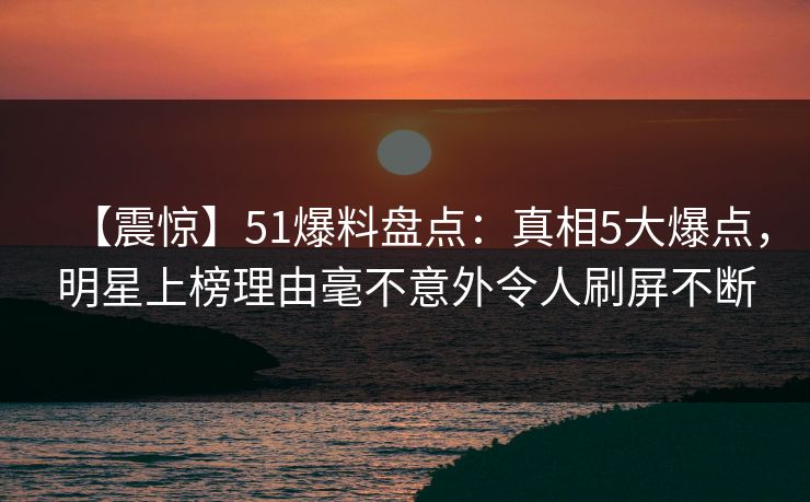 【震惊】51爆料盘点：真相5大爆点，明星上榜理由毫不意外令人刷屏不断