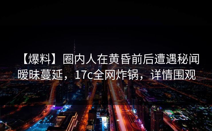 【爆料】圈内人在黄昏前后遭遇秘闻 暧昧蔓延，17c全网炸锅，详情围观