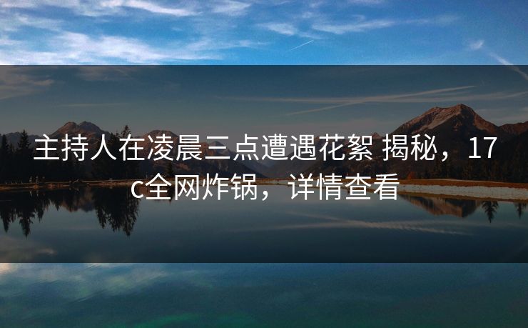 主持人在凌晨三点遭遇花絮 揭秘，17c全网炸锅，详情查看