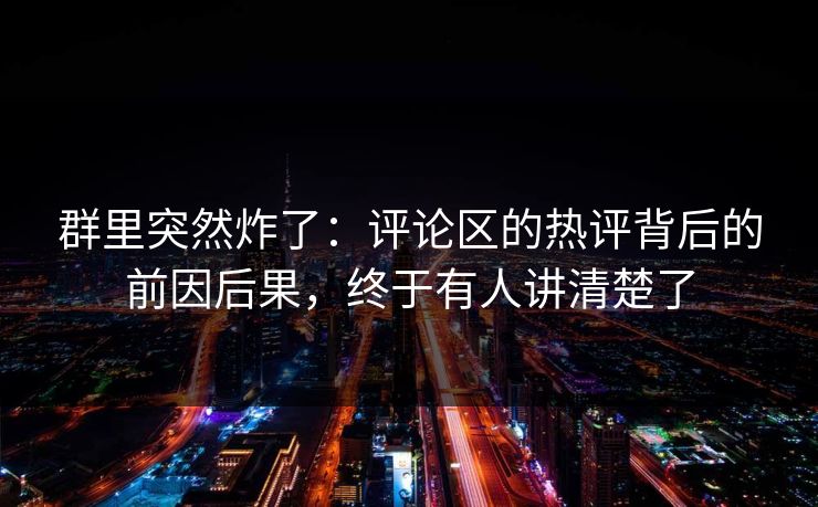 群里突然炸了：评论区的热评背后的前因后果，终于有人讲清楚了