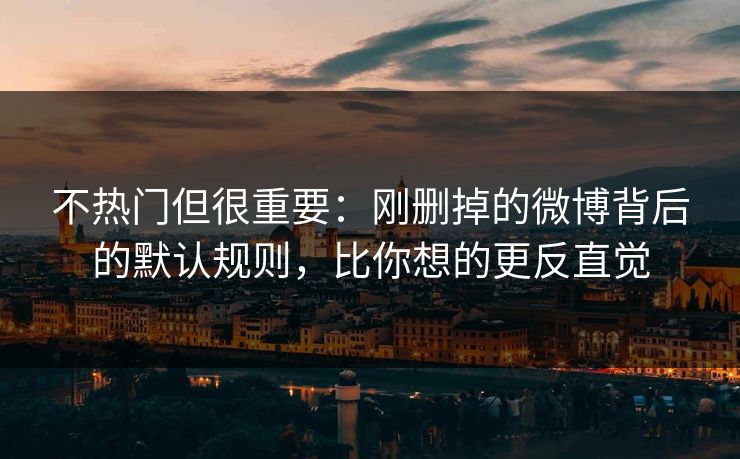 不热门但很重要：刚删掉的微博背后的默认规则，比你想的更反直觉