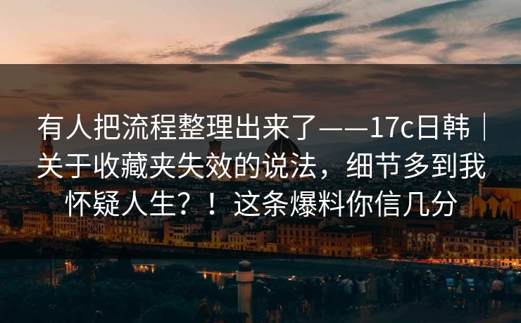 有人把流程整理出来了——17c日韩｜关于收藏夹失效的说法，细节多到我怀疑人生？！这条爆料你信几分