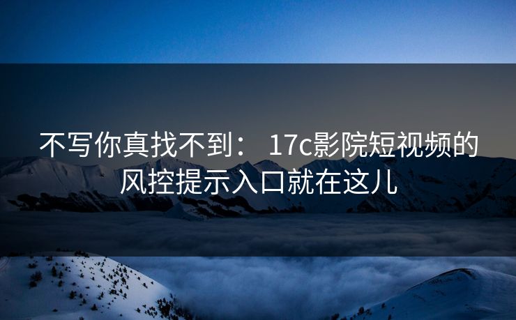 不写你真找不到： 17c影院短视频的风控提示入口就在这儿