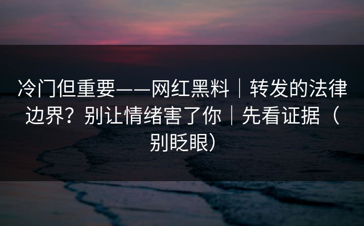 冷门但重要——网红黑料｜转发的法律边界？别让情绪害了你｜先看证据（别眨眼）