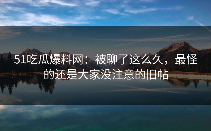 51吃瓜爆料网：被聊了这么久，最怪的还是大家没注意的旧帖