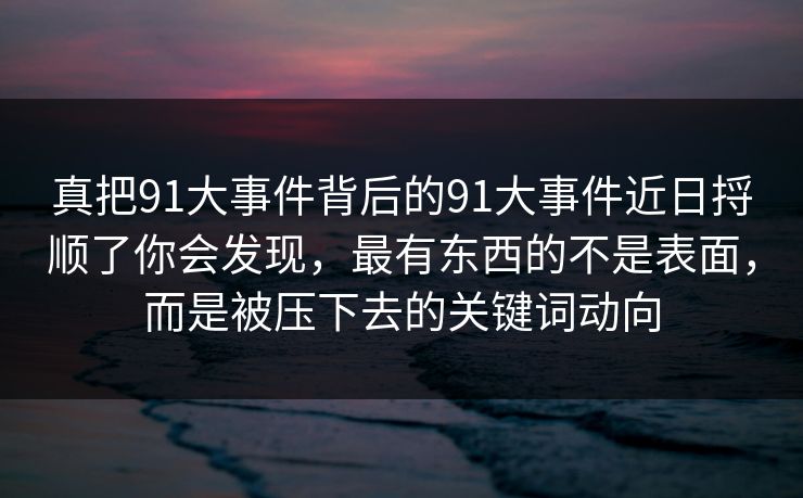 真把91大事件背后的91大事件近日捋顺了你会发现，最有东西的不是表面，而是被压下去的关键词动向