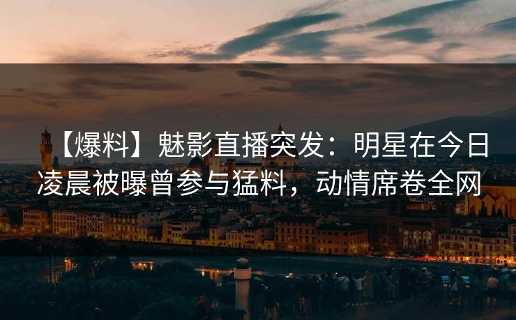 【爆料】魅影直播突发：明星在今日凌晨被曝曾参与猛料，动情席卷全网