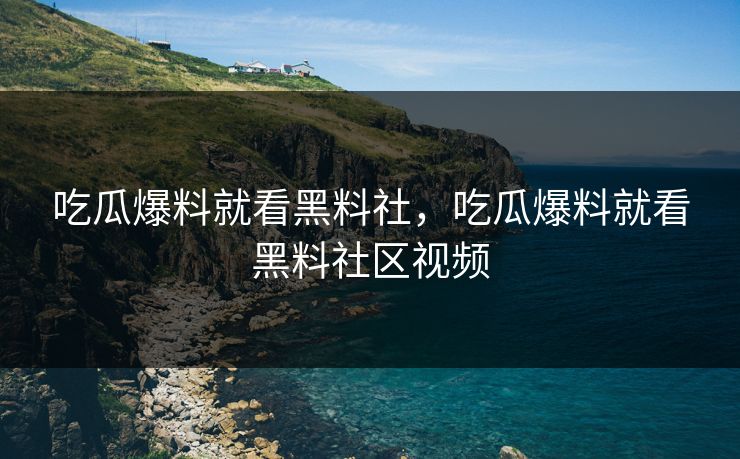 吃瓜爆料就看黑料社，吃瓜爆料就看黑料社区视频