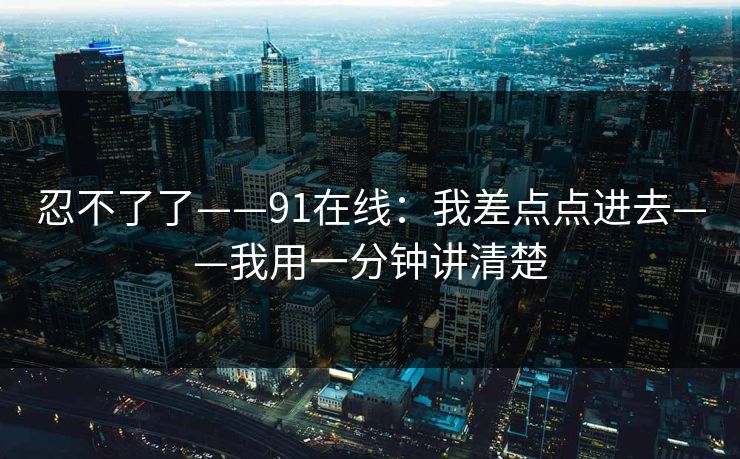 忍不了了——91在线:我差点点进去——我用一分钟讲清楚 忍不了了——91在线:我差点点进去——我用一分钟讲清楚