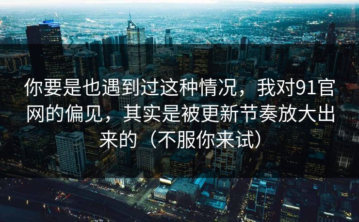 你要是也遇到过这种情况，我对91官网的偏见，其实是被更新节奏放大出来的（不服你来试）